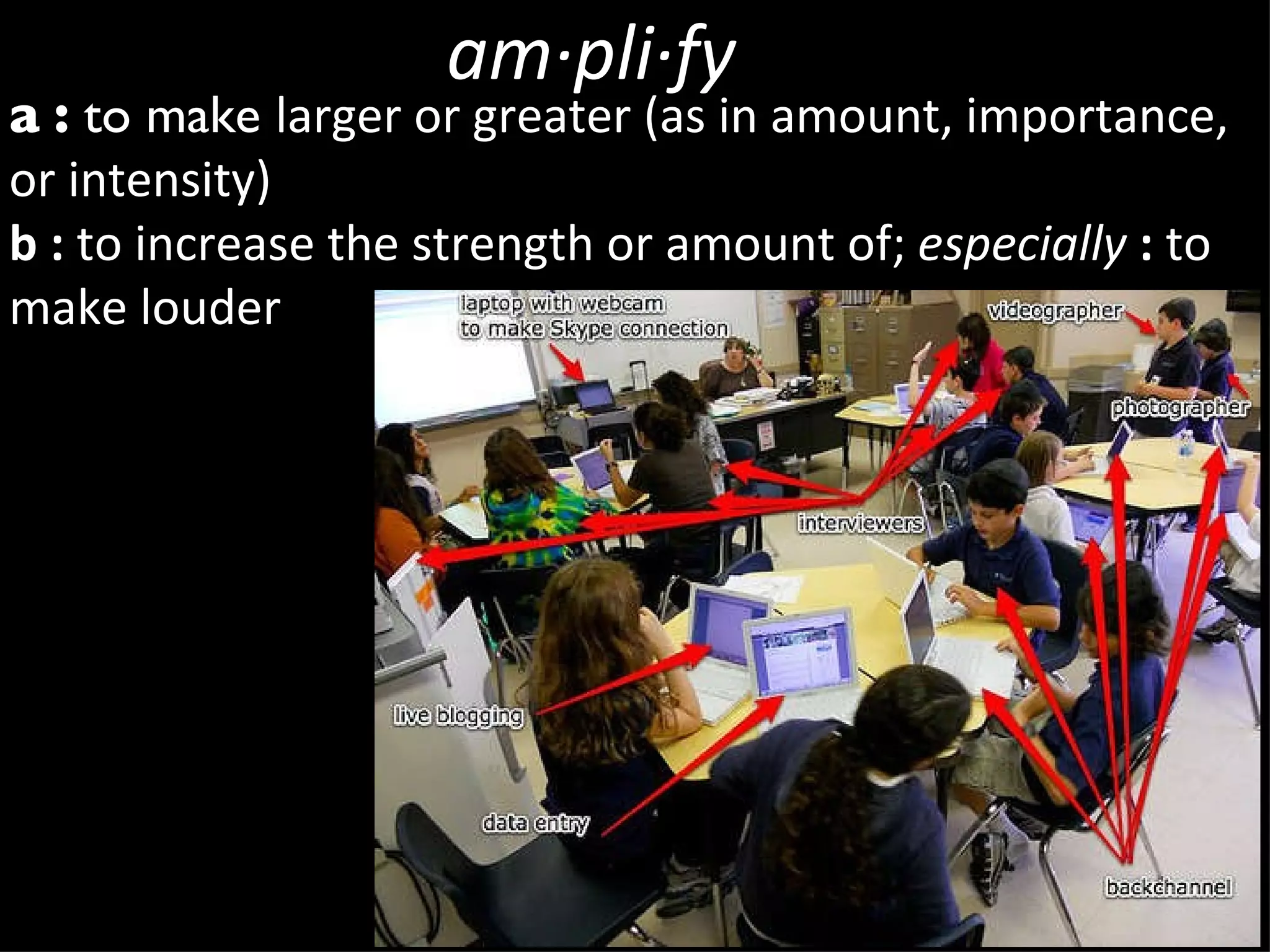 am·pli·fy a   :  to make  larger or greater (as in amount, importance, or intensity) b   :  to increase the strength or amount of;  especially   :  to make louder 