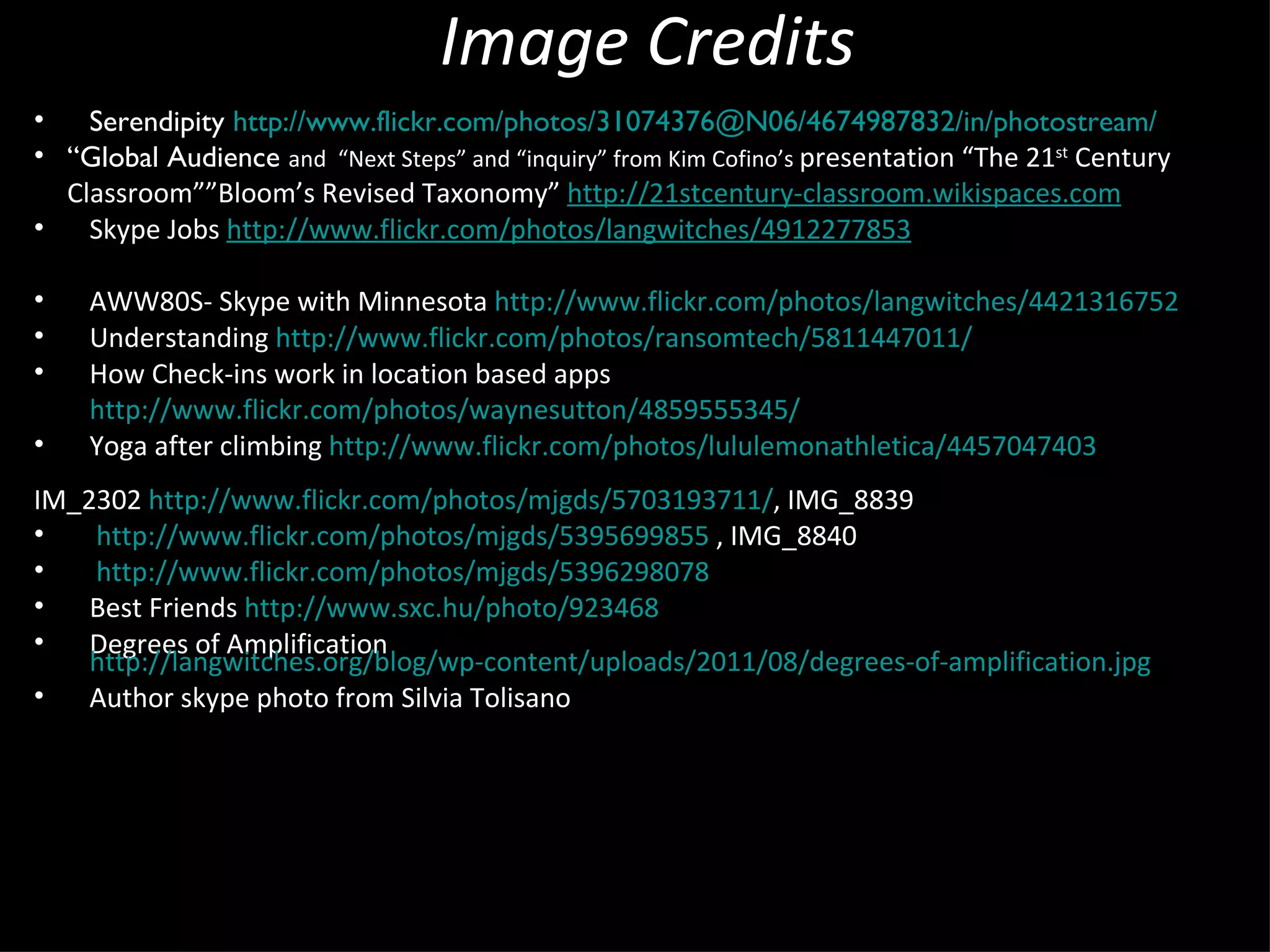 Image Credits Serendipity  http://www.flickr.com/photos/31074376@N06/4674987832/in/photostream/ “ Global Audience  and  “Next Steps” and “inquiry” from Kim Cofino’s  presentation “The 21 st  Century Classroom””Bloom’s Revised Taxonomy”  http://21stcentury-classroom.wikispaces.com Skype Jobs  http://www.flickr.com/photos/langwitches/4912277853 AWW80S- Skype with Minnesota AWW80S- Skype with Minnesota  http://www.flickr.com/photos/langwitches/4421316752 Understanding  http://www.flickr.com/photos/ransomtech/5811447011/ How Check-ins work in location based apps  http://www.flickr.com/photos/waynesutton/4859555345/ Yoga after climbing  http://www.flickr.com/photos/lululemonathletica/4457047403 IM_2302  http://www.flickr.com/photos/mjgds/5703193711/ , IMG_8839 http://www.flickr.com/photos/mjgds/5395699855  , IMG_8840 http://www.flickr.com/photos/mjgds/5396298078 Best Friends  http://www.sxc.hu/photo/ 923468 Degrees of Amplification  http://langwitches.org/blog/wp-content/uploads/2011/08/degrees-of- amplification.jpg Author skype photo from Silvia Tolisano 