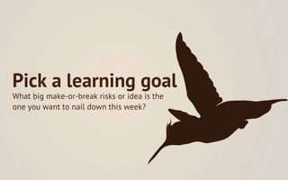 Pick a learning goal
What big make-or-break risks or idea is the
one you want to nail down this week?
 