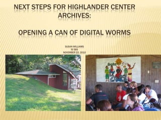 NEXT STEPS FOR HIGHLANDER CENTER
            ARCHIVES:

 OPENING A CAN OF DIGITAL WORMS
              SUSAN WILLIAMS
                  IS 585
             NOVEMBER 22, 2010
 
