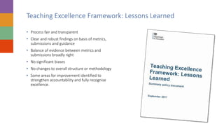 Teaching Excellence Framework: Lessons Learned
• Process fair and transparent
• Clear and robust findings on basis of metrics,
submissions and guidance
• Balance of evidence between metrics and
submissions broadly right
• No significant biases
• No changes to overall structure or methodology
• Some areas for improvement identified to
strengthen accountability and fully recognise
excellence.
 