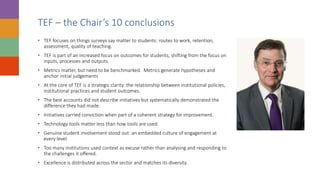 TEF – the Chair’s 10 conclusions
• TEF focuses on things surveys say matter to students: routes to work, retention,
assessment, quality of teaching.
• TEF is part of an increased focus on outcomes for students, shifting from the focus on
inputs, processes and outputs.
• Metrics matter, but need to be benchmarked. Metrics generate hypotheses and
anchor initial judgements
• At the core of TEF is a strategic clarity: the relationship between institutional policies,
institutional practices and student outcomes.
• The best accounts did not describe initiatives but systematically demonstrated the
difference they had made.
• Initiatives carried conviction when part of a coherent strategy for improvement.
• Technology tools matter less than how tools are used.
• Genuine student involvement stood out: an embedded culture of engagement at
every level.
• Too many institutions used context as excuse rather than analysing and responding to
the challenges it offered.
• Excellence is distributed across the sector and matches its diversity.
 