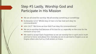 Step #5 Lastly, Worship God and
Participate in His Mission
 We are all wired for worship. We all worship something or somethings
 Ecclesiastes 12:13 “Whole duty of man is to fear God and obey his
commandments”
 John 14:27 “We know we love God if we obey His commandments”
 We are to worship God because of his love for us, especially on the cross for the
remission of our sins
 We need to accept God’s forgiveness so we can worship him in spirit and in truth
and live to honor and please him. Everyday we are to ask God to forgive us as we
forgive others who hurt us. It all centers on Grace.
 