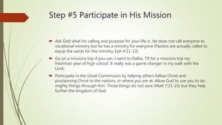 Step #5 Participate in His Mission
 Ask God what his calling and purpose for your life is. He does not call everyone to
vocational ministry but he has a ministry for everyone (Pastors are actually called to
equip the saints for the ministry-Eph 4:11-13).
 Go on a missions trip if you can. I went to Dallas, TX for a missions trip my
freshman year of high school. It really was a game changer in my walk with the
Lord.
 Participate in the Great Commission by helping others follow Christ and
proclaiming Christ to the nations, or where you are at. Allow God to use you to do
mighty things through Him. Those things do not save (Matt 7:21-23) but they help
further the kingdom of God.
 