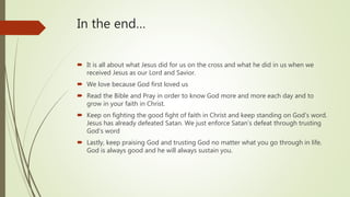 In the end…
 It is all about what Jesus did for us on the cross and what he did in us when we
received Jesus as our Lord and Savior.
 We love because God first loved us
 Read the Bible and Pray in order to know God more and more each day and to
grow in your faith in Christ.
 Keep on fighting the good fight of faith in Christ and keep standing on God’s word.
Jesus has already defeated Satan. We just enforce Satan’s defeat through trusting
God’s word
 Lastly, keep praising God and trusting God no matter what you go through in life.
God is always good and he will always sustain you.
 
