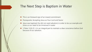 The Next Step is Baptism in Water
 This is an Outward sign of an inward commitment
 Prerequisite: Accepting Jesus as Your Lord and Savior
 Jesus was baptized (he did not need salvation) in order to be our example and
show us our need to be immersed in water
 1 Peter 3:18-22…it is an integral part to maintain a clear conscience before God
because of our salvation.
 