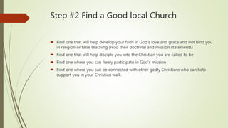 Step #2 Find a Good local Church
 Find one that will help develop your faith in God’s love and grace and not bind you
in religion or false teaching (read their doctrinal and mission statements)
 Find one that will help disciple you into the Christian you are called to be
 Find one where you can freely participate in God’s mission
 Find one where you can be connected with other godly Christians who can help
support you in your Christian walk.
 