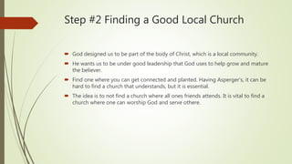 Step #2 Finding a Good Local Church
 God designed us to be part of the body of Christ, which is a local community.
 He wants us to be under good leadership that God uses to help grow and mature
the believer.
 Find one where you can get connected and planted. Having Asperger’s, it can be
hard to find a church that understands, but it is essential.
 The idea is to not find a church where all ones friends attends. It is vital to find a
church where one can worship God and serve othere.
 