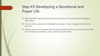Step #3 Developing a Devotional and
Prayer Life
 Read the Bible and pray to know and worship God, not just to get knowledge or
information.
 Grow in God’s grace and knowledge by trusting in Jesus to apply God’s word to
your life.
 Always have an active prayer life with God and put God first and central to your life.
You will find out what life is about with Jesus at the helm.
 