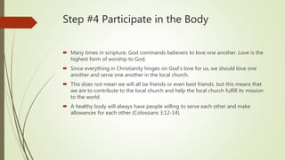 Step #4 Participate in the Body
 Many times in scripture, God commands believers to love one another. Love is the
highest form of worship to God.
 Since everything in Christianity hinges on God’s love for us, we should love one
another and serve one another in the local church.
 This does not mean we will all be friends or even best friends, but this means that
we are to contribute to the local church and help the local church fulfill its mission
to the world.
 A healthy body will always have people willing to serve each other and make
allowances for each other (Colossians 3:12-14).
 