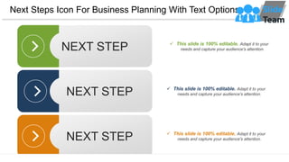 Next Steps Icon For Business Planning With Text Options
NEXT STEP ✓ This slide is 100% editable. Adapt it to your
needs and capture your audience's attention.
NEXT STEP ✓ This slide is 100% editable. Adapt it to your
needs and capture your audience's attention.
NEXT STEP ✓ This slide is 100% editable. Adapt it to your
needs and capture your audience's attention.
 