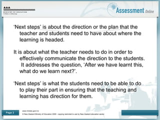 www.minedu.govt.nz
© New Zealand Ministry of Education 2009 - copying restricted to use by New Zealand education sector.
Page 2
‘Next steps’ is about the direction or the plan that the
teacher and students need to have about where the
learning is headed.
It is about what the teacher needs to do in order to
effectively communicate the direction to the students.
It addresses the question, ‘After we have learnt this,
what do we learn next?’.
‘Next steps’ is what the students need to be able to do
to play their part in ensuring that the teaching and
learning has direction for them.
 