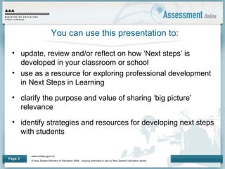 www.minedu.govt.nz
© New Zealand Ministry of Education 2009 - copying restricted to use by New Zealand education sector.
Page 3
You can use this presentation to:
• update, review and/or reflect on how ‘Next steps’ is
developed in your classroom or school
• use as a resource for exploring professional development
in Next Steps in Learning
• clarify the purpose and value of sharing ‘big picture’
relevance
• identify strategies and resources for developing next steps
with students
 