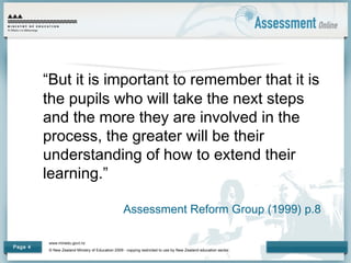 www.minedu.govt.nz
© New Zealand Ministry of Education 2009 - copying restricted to use by New Zealand education sector.
Page 4
“But it is important to remember that it is
the pupils who will take the next steps
and the more they are involved in the
process, the greater will be their
understanding of how to extend their
learning.”
Assessment Reform Group (1999) p.8
 