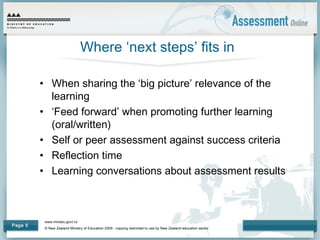 www.minedu.govt.nz
© New Zealand Ministry of Education 2009 - copying restricted to use by New Zealand education sector.
Page 5
Where ‘next steps’ fits in
• When sharing the ‘big picture’ relevance of the
learning
• ‘Feed forward’ when promoting further learning
(oral/written)
• Self or peer assessment against success criteria
• Reflection time
• Learning conversations about assessment results
 