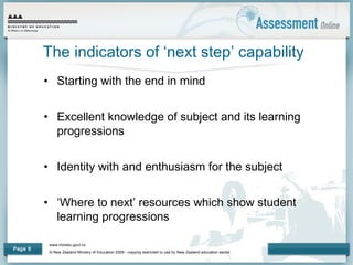 www.minedu.govt.nz
© New Zealand Ministry of Education 2009 - copying restricted to use by New Zealand education sector.
Page 6
The indicators of ‘next step’ capability
• Starting with the end in mind
• Excellent knowledge of subject and its learning
progressions
• Identity with and enthusiasm for the subject
• ‘Where to next’ resources which show student
learning progressions
 