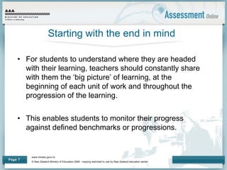 www.minedu.govt.nz
© New Zealand Ministry of Education 2009 - copying restricted to use by New Zealand education sector.
Page 7
Starting with the end in mind
• For students to understand where they are headed
with their learning, teachers should constantly share
with them the ‘big picture’ of learning, at the
beginning of each unit of work and throughout the
progression of the learning.
• This enables students to monitor their progress
against defined benchmarks or progressions.
 