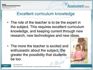 www.minedu.govt.nz
© New Zealand Ministry of Education 2009 - copying restricted to use by New Zealand education sector.
Page 8
Excellent curriculum knowledge
• The role of the teacher is to be the expert in
the subject. This requires excellent curriculum
knowledge, and keeping current through new
research, new technologies and new ideas.
• The more the teacher is excited and
enthusiastic about the subject, the
greater the possibility that students will
be too.
 