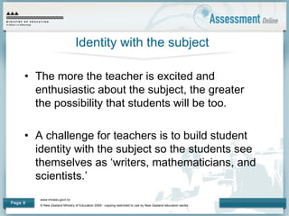 www.minedu.govt.nz
© New Zealand Ministry of Education 2009 - copying restricted to use by New Zealand education sector.
Page 9
Identity with the subject
• The more the teacher is excited and
enthusiastic about the subject, the greater
the possibility that students will be too.
• A challenge for teachers is to build student
identity with the subject so the students see
themselves as ‘writers, mathematicians, and
scientists.’
 