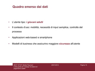 Quadro emerso dai dati



•   L’utente tipo: i giovani adulti

•   Il contesto d’uso: mobilità, necessità di input semplice, controllo del
    processo

•   Applicazioni web-based e smartphone

•   Modelli di business che assicurino maggiore sicurezza all’utente




     NEXT STOP: Mobile Payment                 25/01/2012               Pagina 10
     Linee guida per il design di sistemi di
     pagamento usabili
 