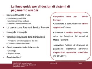 Le linee guida per di design di sistemi di
         pagamento usabili
•   Semplicità/facilità d’uso
                                                          Prospettive   future   per    i   Mobile
    - Intuitività/apprendibilità
    - Minimizzare l’input testuale                        Payment :
    - Feedback nelle azioni cruciali                      • Assicurare e comunicare un valore
•   La banca come Payment Service Provider                aggiunto all’utente;

•   Uso della prepagata                                   • Utilizzare il mobile banking come

•   Velocità e sicurezza della transazione                driver per l’adozione dei servizi di

    - Protezione e memorizzazione dei dati                Mobile Payment;
    - Conferma della transazione
                                                          • Agevolare l’utilizzo di strumenti di
•   Gestione e controllo delle uscite
                                                          pagamento     elettronico     attraverso
    - Cronologia
    - Soglia di spesa                                     disposizioni normative specifiche
                                                          (DL 201/2011).
•   Servizio clienti

            NEXT STOP: Mobile Payment                 25/01/2012                       Pagina 11
            Linee guida per il design di sistemi di
            pagamento usabili
 