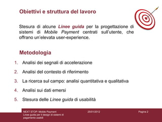 Obiettivi e struttura del lavoro

  Stesura di alcune Linee guida per la progettazione di
  sistemi di Mobile Payment centrati sull’utente, che
  offrano un’elevata user-experience.


  Metodologia
1. Analisi dei segnali di accelerazione

2. Analisi del contesto di riferimento

3. La ricerca sul campo: analisi quantitativa e qualitativa

4. Analisi sui dati emersi

5. Stesura delle Linee guida di usabilità

    NEXT STOP: Mobile Payment                 25/01/2012      Pagina 2
    Linee guida per il design di sistemi di
    pagamento usabili
 