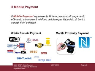 Il Mobile Payment

Il Mobile Payment rappresenta l’intero processo di pagamento
effettuato attraverso il telefono cellulare per l’acquisto di beni e
servizi, fisici o digitali.



Mobile Remote Payment                             Mobile Proximity Payment




  NEXT STOP: Mobile Payment                 25/01/2012              Pagina 3
  Linee guida per il design di sistemi di
  pagamento usabili
 