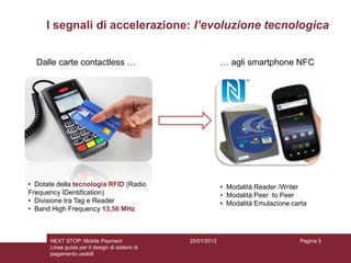 I segnali di accelerazione: l’evoluzione tecnologica


  Dalle carte contactless …                                  … agli smartphone NFC




• Dotate della tecnologia RFID (Radio                        • Modalità Reader /Writer
Frequency IDentification)                                    • Modalità Peer to Peer
• Divisione tra Tag e Reader                                 • Modalità Emulazione carta
• Band High Frequency 13,56 MHz



      NEXT STOP: Mobile Payment                 25/01/2012                           Pagina 5
      Linee guida per il design di sistemi di
      pagamento usabili
 