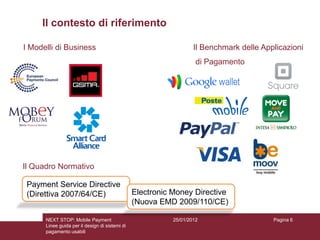 Il contesto di riferimento

I Modelli di Business                                              Il Benchmark delle Applicazioni
                                                                    di Pagamento




Il Quadro Normativo

 Payment Service Directive
 (Direttiva 2007/64/CE)                         Electronic Money Directive
                                                (Nuova EMD 2009/110/CE)

      NEXT STOP: Mobile Payment                            25/01/2012                    Pagina 6
      Linee guida per il design di sistemi di
      pagamento usabili
 