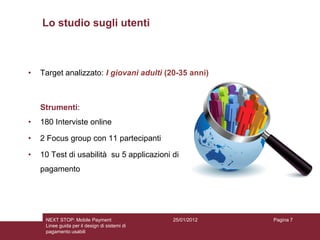 Lo studio sugli utenti



•   Target analizzato: I giovani adulti (20-35 anni)



    Strumenti:
•   180 Interviste online

•   2 Focus group con 11 partecipanti

•   10 Test di usabilità su 5 applicazioni di
    pagamento




     NEXT STOP: Mobile Payment                 25/01/2012   Pagina 7
     Linee guida per il design di sistemi di
     pagamento usabili
 