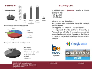 Interviste                                                            Focus group

 Acquisti su Internet                                         2 incontri con 11 persone, Uomini e donne
                                                              divisi per età:
                                                              • 20-27 Anni
                                                              • 28-35 Anni

                                                              • Il rapporto con il telefonino;
                                                              • Le sensazioni spontanee verso le carte di
Propensione verso i pagamenti di prossimità                   credito/debito;
                                                              • Il rapporto con Internet e l’e-commerce;
                                                              • I pagamenti tramite cellulare (Proximity e
                                                              Remote), sia a livello di sensazioni spontanee
                                                              che a livello pragmatico (attraverso la visione
                                                              di demo di pagamento sia in prossimità che in
                                                              remoto)

Conoscenza e utilizzo applicazioni di pagamento




                 NEXT STOP: Mobile Payment                 25/01/2012                          Pagina 8
                 Linee guida per il design di sistemi di
                 pagamento usabili
 