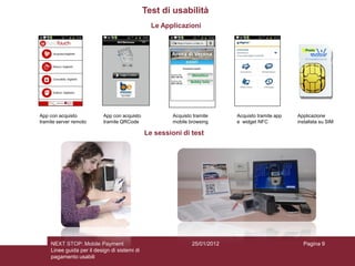 Test di usabilità
                                                 Le Applicazioni




App con acquisto            App con acquisto            Acquisto tramite     Acquisto tramite app   Applicazione
tramite server remoto       tramite QRCode              mobile browsing      e widget NFC           installata su SIM

                                               Le sessioni di test




     NEXT STOP: Mobile Payment                                  25/01/2012                            Pagina 9
     Linee guida per il design di sistemi di
     pagamento usabili
 