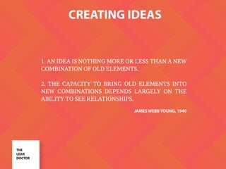 CREATING IDEAS
THE
LEAN
DOCTOR
1. AN IDEA IS NOTHING MORE OR LESS THAN A NEW
COMBINATION OF OLD ELEMENTS.
2. THE CAPACITY TO BRING OLD ELEMENTS INTO
NEW COMBINATIONS DEPENDS LARGELY ON THE
ABILITY TO SEE RELATIONSHIPS.
JAMES WEBB YOUNG, 1940