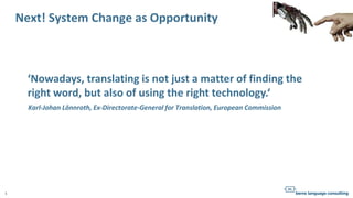 1
Next! System Change as Opportunity
‘Nowadays, translating is not just a matter of finding the
right word, but also of using the right technology.‘
Karl-Johan Lönnroth, Ex-Directorate-General for Translation, European Commission
 