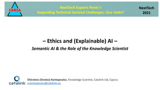– Ethics and (Explainable) AI –
Semantic AI & the Role of the Knowledge Scientist
NextTech Experts Panel II
Impending Technical Societal Challenges: Qvo Vadis?
NextTech
2021
Efstratios (Stratos) Kontopoulos, Knowledge Scientist, Catalink Ltd, Cyprus
e.kontopoulos@catalink.eu
 