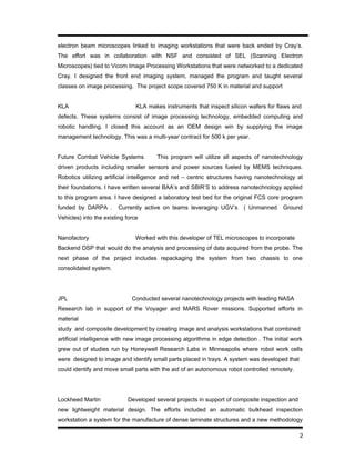 electron beam microscopes linked to imaging workstations that were back ended by Cray’s.
The effort was in collaboration with NSF and consisted of SEL (Scanning Electron
Microscopes) tied to Vicom Image Processing Workstations that were networked to a dedicated
Cray. I designed the front end imaging system, managed the program and taught several
classes on image processing. The project scope covered 750 K in material and support
KLA KLA makes instruments that inspect silicon wafers for flaws and
defects. These systems consist of image processing technology, embedded computing and
robotic handling. I closed this account as an OEM design win by supplying the image
management technology. This was a multi-year contract for 500 k per year.
Future Combat Vehicle Systems This program will utilize all aspects of nanotechnology
driven products including smaller sensors and power sources fueled by MEMS techniques.
Robotics utilizing artificial intelligence and net – centric structures having nanotechnology at
their foundations. I have written several BAA’s and SBIR’S to address nanotechnology applied
to this program area. I have designed a laboratory test bed for the original FCS core program
funded by DARPA . Currently active on teams leveraging UGV’s ( Unmanned Ground
Vehicles) into the existing force
Nanofactory Worked with this developer of TEL microscopes to incorporate
Backend DSP that would do the analysis and processing of data acquired from the probe. The
next phase of the project includes repackaging the system from two chassis to one
consolidated system.
JPL Conducted several nanotechnology projects with leading NASA
Research lab in support of the Voyager and MARS Rover missions. Supported efforts in
material
study and composite development by creating image and analysis workstations that combined
artificial intelligence with new image processing algorithms in edge detection . The initial work
grew out of studies run by Honeywell Research Labs in Minneapolis where robot work cells
were designed to image and identify small parts placed in trays. A system was developed that
could identify and move small parts with the aid of an autonomous robot controlled remotely.
Lockheed Martin Developed several projects in support of composite inspection and
new lightweight material design. The efforts included an automatic bulkhead inspection
workstation a system for the manufacture of dense laminate structures and a new methodology
2
 
