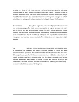 to design very dense IC’s. In these programs I performed systems engineering and design
functions as well as taught classes on image processing and analysis. I especially focused on
the areas of data acquisition and upfront image compression. Several of these system designs
moved from the laboratory to a deployed environment when they were packaged as portable
units. I drove the redesign efforts that productized technology for the end USAF customer.
General Motors Did systems engineering and managed project to develop several
new vehicle technologies. The efforts were in new materials for engines to reduce their weight
and an effort in door and hood composite material. The effort included automated material
handling , data acquisition , material inspection and assembly. Several mechanical packaging
issues were addressed through breakthrough techniques. This project effort was international
in scope and lead to several follow on contracts. The initial systems were deployed at multiple
GM sites.
Intel Led major effort to develop speech compression technology that would
be miniaturized for packaging into various consumer devices for visual and audio
telecommunications applications. This effort combined multiple disciplines including Real Time
Software packages , speech and video compression techniques and the test and evaluation of
multiple candidate materials. I conducted initial R & D and then managed one of several
business development teams based in multiple locations. We designed technology and
conducted ROI studies to determine market fit and roll out. Core technology resulted in being
advanced into the Intel web tablet and video phone.
3
 