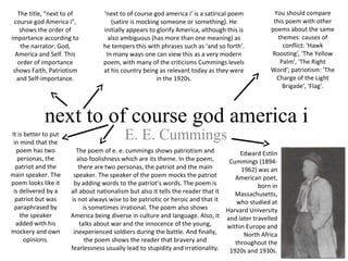  next to of course god america i
 E. E. Cummings
Edward Estlin
Cummings (1894-
1962) was an
American poet,
born in
Massachusetts,
who studied at
Harvard University
and later travelled
within Europe and
North Africa
throughout the
1920s and 1930s.
The title, “next to of
course god America i”,
shows the order of
importance according to
the narrator: God,
America and Self. This
order of importance
shows Faith, Patriotism
and Self-importance.
‘next to of course god america i’ is a satirical poem
(satire is mocking someone or something). He
initially appears to glorify America, although this is
also ambiguous (has more than one meaning) as
he tempers this with phrases such as ‘and so forth’.
In many ways one can view this as a very modern
poem, with many of the criticisms Cummings levels
at his country being as relevant today as they were
in the 1920s.
It is better to put
in mind that the
poem has two
personas, the
patriot and the
main speaker. The
poem looks like it
is delivered by a
patriot but was
paraphrased by
the speaker
added with his
mockery and own
opinions.
You should compare
this poem with other
poems about the same
themes: causes of
conflict: 'Hawk
Roosting', 'The Yellow
Palm', 'The Right
Word'; patriotism: 'The
Charge of the Light
Brigade', 'Flag'.
The poem of e. e. cummings shows patriotism and
also foolishness which are its theme. In the poem,
there are two personas, the patriot and the main
speaker. The speaker of the poem mocks the patriot
by adding words to the patriot’s words. The poem is
all about nationalism but also it tells the reader that it
is not always wise to be patriotic or heroic and that it
is sometimes irrational. The poem also shows
America being diverse in culture and language. Also, it
talks about war and the innocence of the young,
inexperienced soldiers during the battle. And finally,
the poem shows the reader that bravery and
fearlessness usually lead to stupidity and irrationality.
 