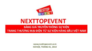 NEXTTOPEVENT
BẢNG GIÁ TRUYỀN THÔNG SỰ KIỆN
TRANG THƯƠNG MẠI ĐIỆN TỬ SỰ KIỆN HÀNG ĐẦU VIỆT NAM

www.nexttopevent.com
HÀ NỘI, THÁNG 01, 2014

 