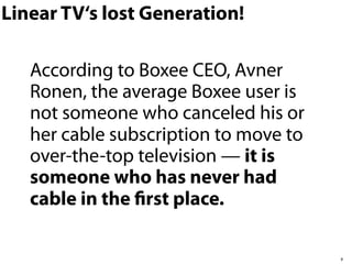 Linear TV‘s lost Generation!

   According to Boxee CEO, Avner
   Ronen, the average Boxee user is
   not someone who canceled his or
   her cable subscription to move to
   over-the-top television — it is
   someone who has never had
   cable in the ﬁrst place.

                                       8
 