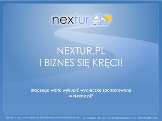 NEXTUR.PL
                             I BIZNES SIĘ KRĘCI!

                     Dlaczego warto wykupić wycieczkę sponsorowaną
                                      w Nextur.pl?




Nex Sp. z o.o., www.nextur.pl, biuro@nextur.pl, kontakt@nextur.pl   ul. Grażyny 13/15 p. 315, 02-548 Warszawa, tel. (+48) 22 428-14-83
 