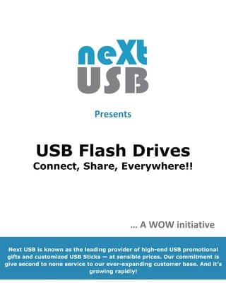 Presents


          USB Flash Drives
         Connect, Share, Everywhere!!




                                          … A WOW initiative

 Next USB is known as the leading provider of high-end USB promotional
 gifts and customized USB Sticks — at sensible prices. Our commitment is
give second to none service to our ever-expanding customer base. And it’s
                             growing rapidly!
 