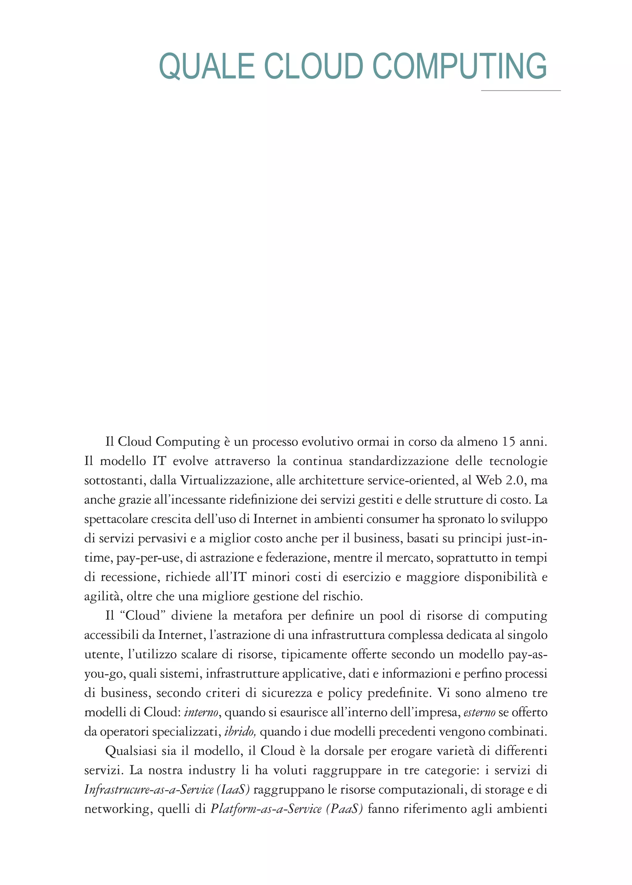 QUALE CLOUD COMPUTING




    Il Cloud Computing è un processo evolutivo ormai in corso da almeno 15 anni.
Il modello IT evolve attraverso la continua standardizzazione delle tecnologie
sottostanti, dalla Virtualizzazione, alle architetture service-oriented, al Web 2.0, ma
anche grazie all’incessante ridefinizione dei servizi gestiti e delle strutture di costo. La
spettacolare crescita dell’uso di Internet in ambienti consumer ha spronato lo sviluppo
di servizi pervasivi e a miglior costo anche per il business, basati su principi just-in-
time, pay-per-use, di astrazione e federazione, mentre il mercato, soprattutto in tempi
di recessione, richiede all’IT minori costi di esercizio e maggiore disponibilità e
agilità, oltre che una migliore gestione del rischio.
    Il “Cloud” diviene la metafora per definire un pool di risorse di computing
accessibili da Internet, l’astrazione di una infrastruttura complessa dedicata al singolo
utente, l’utilizzo scalare di risorse, tipicamente offerte secondo un modello pay-as-
you-go, quali sistemi, infrastrutture applicative, dati e informazioni e perfino processi
di business, secondo criteri di sicurezza e policy predefinite. Vi sono almeno tre
modelli di Cloud: interno, quando si esaurisce all’interno dell’impresa, esterno se offerto
da operatori specializzati, ibrido, quando i due modelli precedenti vengono combinati.
    Qualsiasi sia il modello, il Cloud è la dorsale per erogare varietà di differenti
servizi. La nostra industry li ha voluti raggruppare in tre categorie: i servizi di
Infrastrucure-as-a-Service (IaaS) raggruppano le risorse computazionali, di storage e di
networking, quelli di Platform-as-a-Service (PaaS) fanno riferimento agli ambienti
 