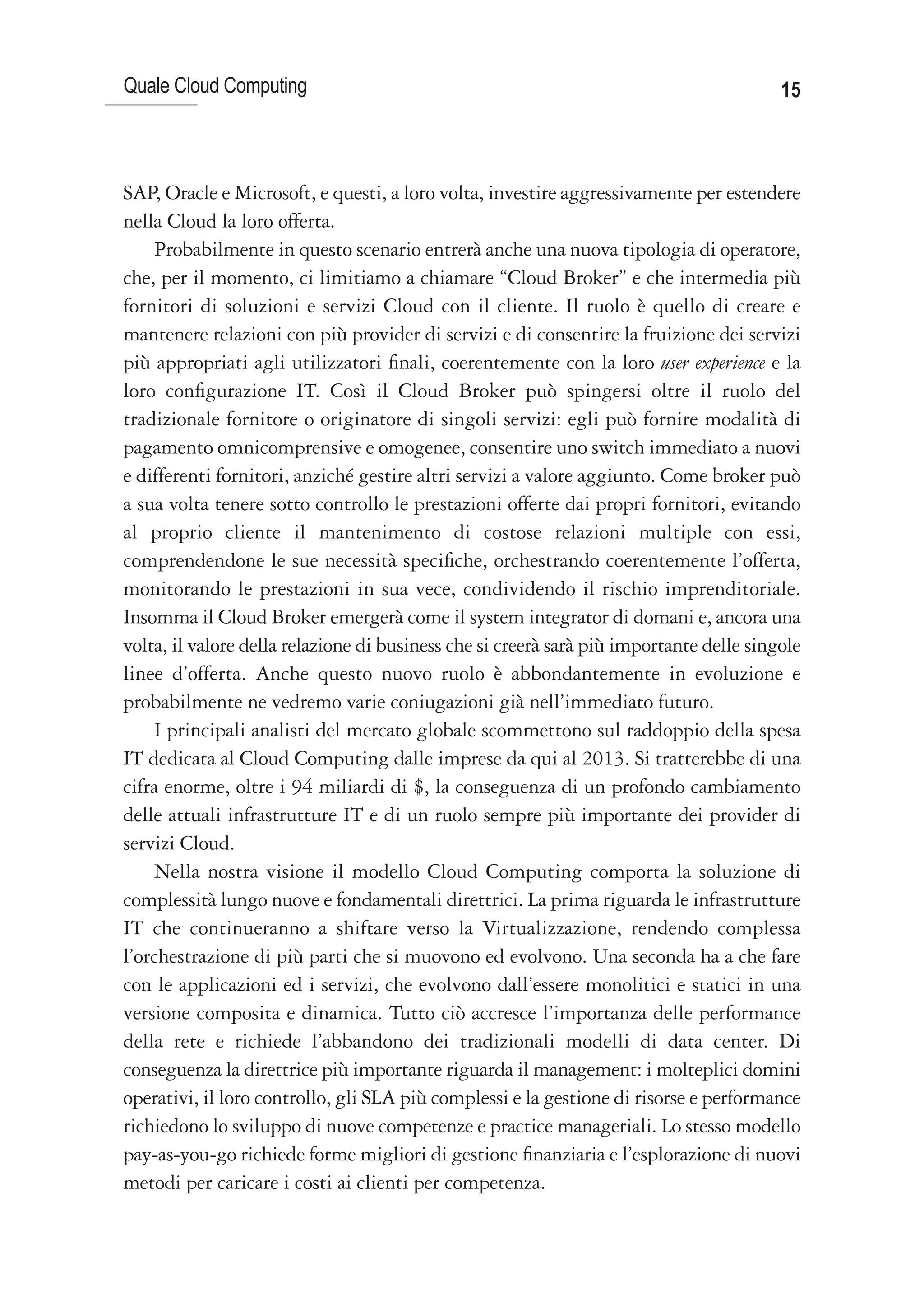 Quale Cloud Computing                                                                    15



SAP, Oracle e Microsoft, e questi, a loro volta, investire aggressivamente per estendere
nella Cloud la loro offerta.
    Probabilmente in questo scenario entrerà anche una nuova tipologia di operatore,
che, per il momento, ci limitiamo a chiamare “Cloud Broker” e che intermedia più
fornitori di soluzioni e servizi Cloud con il cliente. Il ruolo è quello di creare e
mantenere relazioni con più provider di servizi e di consentire la fruizione dei servizi
più appropriati agli utilizzatori finali, coerentemente con la loro user experience e la
loro configurazione IT. Così il Cloud Broker può spingersi oltre il ruolo del
tradizionale fornitore o originatore di singoli servizi: egli può fornire modalità di
pagamento omnicomprensive e omogenee, consentire uno switch immediato a nuovi
e differenti fornitori, anziché gestire altri servizi a valore aggiunto. Come broker può
a sua volta tenere sotto controllo le prestazioni offerte dai propri fornitori, evitando
al proprio cliente il mantenimento di costose relazioni multiple con essi,
comprendendone le sue necessità specifiche, orchestrando coerentemente l’offerta,
monitorando le prestazioni in sua vece, condividendo il rischio imprenditoriale.
Insomma il Cloud Broker emergerà come il system integrator di domani e, ancora una
volta, il valore della relazione di business che si creerà sarà più importante delle singole
linee d’offerta. Anche questo nuovo ruolo è abbondantemente in evoluzione e
probabilmente ne vedremo varie coniugazioni già nell’immediato futuro.
    I principali analisti del mercato globale scommettono sul raddoppio della spesa
IT dedicata al Cloud Computing dalle imprese da qui al 2013. Si tratterebbe di una
cifra enorme, oltre i 94 miliardi di $, la conseguenza di un profondo cambiamento
delle attuali infrastrutture IT e di un ruolo sempre più importante dei provider di
servizi Cloud.
    Nella nostra visione il modello Cloud Computing comporta la soluzione di
complessità lungo nuove e fondamentali direttrici. La prima riguarda le infrastrutture
IT che continueranno a shiftare verso la Virtualizzazione, rendendo complessa
l’orchestrazione di più parti che si muovono ed evolvono. Una seconda ha a che fare
con le applicazioni ed i servizi, che evolvono dall’essere monolitici e statici in una
versione composita e dinamica. Tutto ciò accresce l’importanza delle performance
della rete e richiede l’abbandono dei tradizionali modelli di data center. Di
conseguenza la direttrice più importante riguarda il management: i molteplici domini
operativi, il loro controllo, gli SLA più complessi e la gestione di risorse e performance
richiedono lo sviluppo di nuove competenze e practice manageriali. Lo stesso modello
pay-as-you-go richiede forme migliori di gestione finanziaria e l’esplorazione di nuovi
metodi per caricare i costi ai clienti per competenza.
 