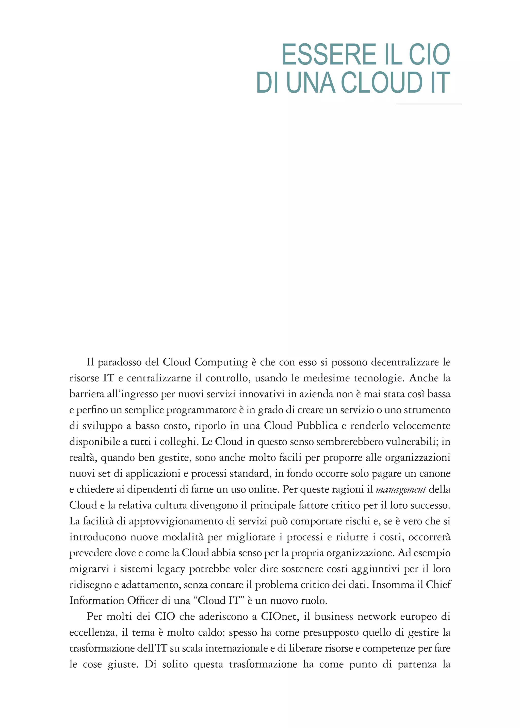 ESSERE IL CIO
                                           DI UNA CLOUD IT




    Il paradosso del Cloud Computing è che con esso si possono decentralizzare le
risorse IT e centralizzarne il controllo, usando le medesime tecnologie. Anche la
barriera all’ingresso per nuovi servizi innovativi in azienda non è mai stata così bassa
e perfino un semplice programmatore è in grado di creare un servizio o uno strumento
di sviluppo a basso costo, riporlo in una Cloud Pubblica e renderlo velocemente
disponibile a tutti i colleghi. Le Cloud in questo senso sembrerebbero vulnerabili; in
realtà, quando ben gestite, sono anche molto facili per proporre alle organizzazioni
nuovi set di applicazioni e processi standard, in fondo occorre solo pagare un canone
e chiedere ai dipendenti di farne un uso online. Per queste ragioni il management della
Cloud e la relativa cultura divengono il principale fattore critico per il loro successo.
La facilità di approvvigionamento di servizi può comportare rischi e, se è vero che si
introducono nuove modalità per migliorare i processi e ridurre i costi, occorrerà
prevedere dove e come la Cloud abbia senso per la propria organizzazione. Ad esempio
migrarvi i sistemi legacy potrebbe voler dire sostenere costi aggiuntivi per il loro
ridisegno e adattamento, senza contare il problema critico dei dati. Insomma il Chief
Information Officer di una “Cloud IT” è un nuovo ruolo.
    Per molti dei CIO che aderiscono a CIOnet, il business network europeo di
eccellenza, il tema è molto caldo: spesso ha come presupposto quello di gestire la
trasformazione dell’IT su scala internazionale e di liberare risorse e competenze per fare
le cose giuste. Di solito questa trasformazione ha come punto di partenza la
 