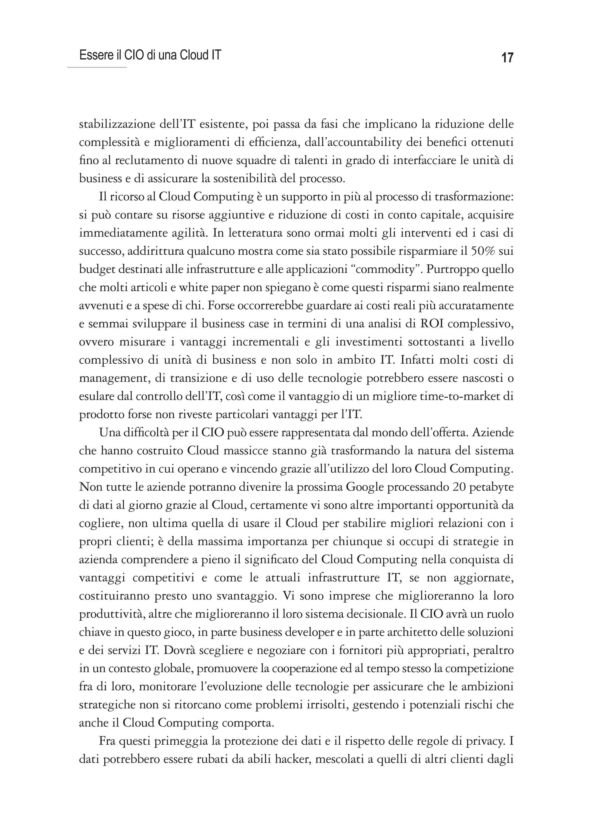 Essere il CIO di una Cloud IT                                                         17



stabilizzazione dell’IT esistente, poi passa da fasi che implicano la riduzione delle
complessità e miglioramenti di efficienza, dall’accountability dei benefici ottenuti
fino al reclutamento di nuove squadre di talenti in grado di interfacciare le unità di
business e di assicurare la sostenibilità del processo.
    Il ricorso al Cloud Computing è un supporto in più al processo di trasformazione:
si può contare su risorse aggiuntive e riduzione di costi in conto capitale, acquisire
immediatamente agilità. In letteratura sono ormai molti gli interventi ed i casi di
successo, addirittura qualcuno mostra come sia stato possibile risparmiare il 50% sui
budget destinati alle infrastrutture e alle applicazioni “commodity”. Purtroppo quello
che molti articoli e white paper non spiegano è come questi risparmi siano realmente
avvenuti e a spese di chi. Forse occorrerebbe guardare ai costi reali più accuratamente
e semmai sviluppare il business case in termini di una analisi di ROI complessivo,
ovvero misurare i vantaggi incrementali e gli investimenti sottostanti a livello
complessivo di unità di business e non solo in ambito IT. Infatti molti costi di
management, di transizione e di uso delle tecnologie potrebbero essere nascosti o
esulare dal controllo dell’IT, così come il vantaggio di un migliore time-to-market di
prodotto forse non riveste particolari vantaggi per l’IT.
    Una difficoltà per il CIO può essere rappresentata dal mondo dell’offerta. Aziende
che hanno costruito Cloud massicce stanno già trasformando la natura del sistema
competitivo in cui operano e vincendo grazie all’utilizzo del loro Cloud Computing.
Non tutte le aziende potranno divenire la prossima Google processando 20 petabyte
di dati al giorno grazie al Cloud, certamente vi sono altre importanti opportunità da
cogliere, non ultima quella di usare il Cloud per stabilire migliori relazioni con i
propri clienti; è della massima importanza per chiunque si occupi di strategie in
azienda comprendere a pieno il significato del Cloud Computing nella conquista di
vantaggi competitivi e come le attuali infrastrutture IT, se non aggiornate,
costituiranno presto uno svantaggio. Vi sono imprese che miglioreranno la loro
produttività, altre che miglioreranno il loro sistema decisionale. Il CIO avrà un ruolo
chiave in questo gioco, in parte business developer e in parte architetto delle soluzioni
e dei servizi IT. Dovrà scegliere e negoziare con i fornitori più appropriati, peraltro
in un contesto globale, promuovere la cooperazione ed al tempo stesso la competizione
fra di loro, monitorare l’evoluzione delle tecnologie per assicurare che le ambizioni
strategiche non si ritorcano come problemi irrisolti, gestendo i potenziali rischi che
anche il Cloud Computing comporta.
    Fra questi primeggia la protezione dei dati e il rispetto delle regole di privacy. I
dati potrebbero essere rubati da abili hacker, mescolati a quelli di altri clienti dagli
 