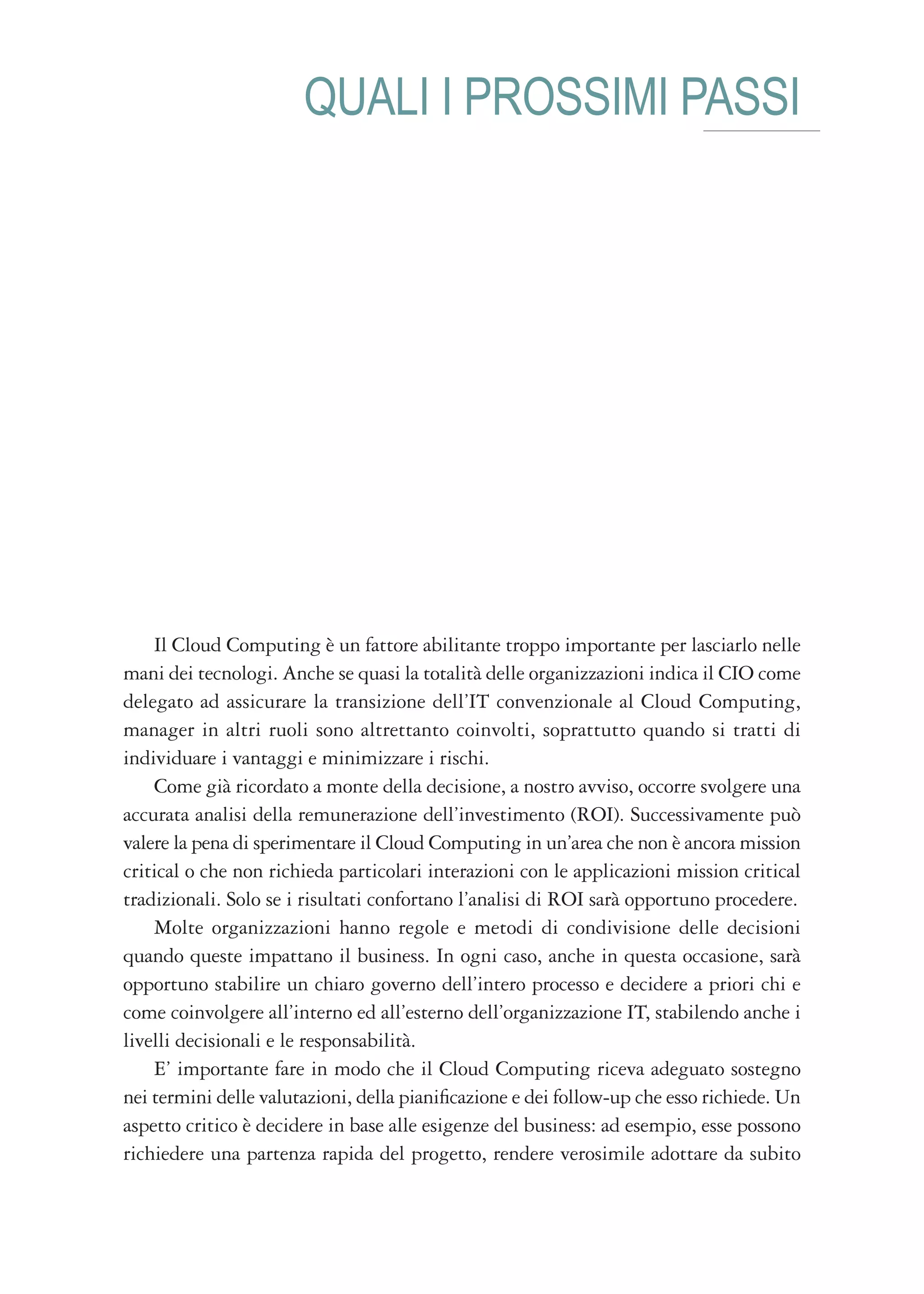 QUALI I PROSSIMI PASSI




    Il Cloud Computing è un fattore abilitante troppo importante per lasciarlo nelle
mani dei tecnologi. Anche se quasi la totalità delle organizzazioni indica il CIO come
delegato ad assicurare la transizione dell’IT convenzionale al Cloud Computing,
manager in altri ruoli sono altrettanto coinvolti, soprattutto quando si tratti di
individuare i vantaggi e minimizzare i rischi.
    Come già ricordato a monte della decisione, a nostro avviso, occorre svolgere una
accurata analisi della remunerazione dell’investimento (ROI). Successivamente può
valere la pena di sperimentare il Cloud Computing in un’area che non è ancora mission
critical o che non richieda particolari interazioni con le applicazioni mission critical
tradizionali. Solo se i risultati confortano l’analisi di ROI sarà opportuno procedere.
    Molte organizzazioni hanno regole e metodi di condivisione delle decisioni
quando queste impattano il business. In ogni caso, anche in questa occasione, sarà
opportuno stabilire un chiaro governo dell’intero processo e decidere a priori chi e
come coinvolgere all’interno ed all’esterno dell’organizzazione IT, stabilendo anche i
livelli decisionali e le responsabilità.
    E’ importante fare in modo che il Cloud Computing riceva adeguato sostegno
nei termini delle valutazioni, della pianificazione e dei follow-up che esso richiede. Un
aspetto critico è decidere in base alle esigenze del business: ad esempio, esse possono
richiedere una partenza rapida del progetto, rendere verosimile adottare da subito
 