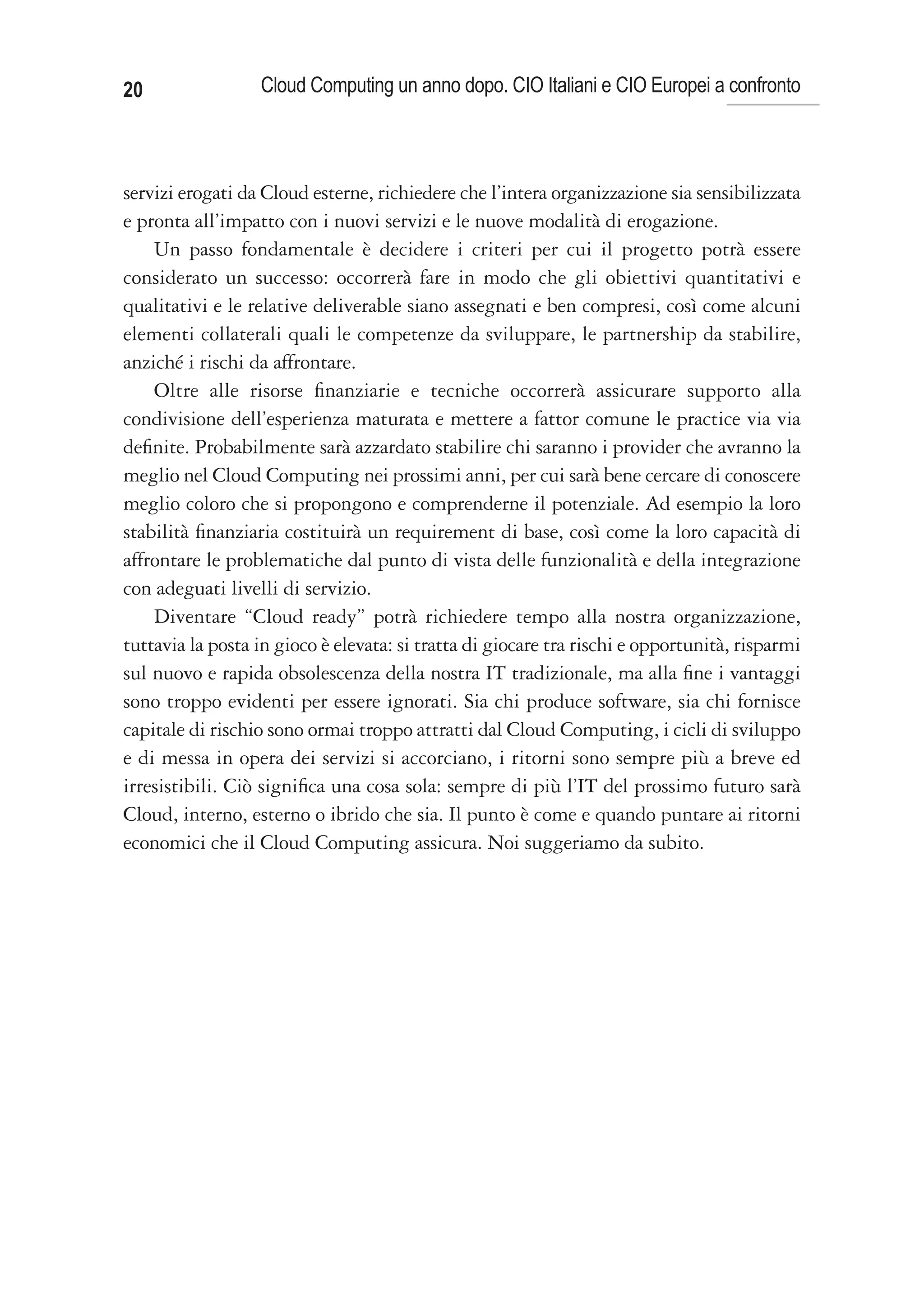20                Cloud Computing un anno dopo. CIO Italiani e CIO Europei a confronto



servizi erogati da Cloud esterne, richiedere che l’intera organizzazione sia sensibilizzata
e pronta all’impatto con i nuovi servizi e le nuove modalità di erogazione.
    Un passo fondamentale è decidere i criteri per cui il progetto potrà essere
considerato un successo: occorrerà fare in modo che gli obiettivi quantitativi e
qualitativi e le relative deliverable siano assegnati e ben compresi, così come alcuni
elementi collaterali quali le competenze da sviluppare, le partnership da stabilire,
anziché i rischi da affrontare.
    Oltre alle risorse finanziarie e tecniche occorrerà assicurare supporto alla
condivisione dell’esperienza maturata e mettere a fattor comune le practice via via
definite. Probabilmente sarà azzardato stabilire chi saranno i provider che avranno la
meglio nel Cloud Computing nei prossimi anni, per cui sarà bene cercare di conoscere
meglio coloro che si propongono e comprenderne il potenziale. Ad esempio la loro
stabilità finanziaria costituirà un requirement di base, così come la loro capacità di
affrontare le problematiche dal punto di vista delle funzionalità e della integrazione
con adeguati livelli di servizio.
    Diventare “Cloud ready” potrà richiedere tempo alla nostra organizzazione,
tuttavia la posta in gioco è elevata: si tratta di giocare tra rischi e opportunità, risparmi
sul nuovo e rapida obsolescenza della nostra IT tradizionale, ma alla fine i vantaggi
sono troppo evidenti per essere ignorati. Sia chi produce software, sia chi fornisce
capitale di rischio sono ormai troppo attratti dal Cloud Computing, i cicli di sviluppo
e di messa in opera dei servizi si accorciano, i ritorni sono sempre più a breve ed
irresistibili. Ciò significa una cosa sola: sempre di più l’IT del prossimo futuro sarà
Cloud, interno, esterno o ibrido che sia. Il punto è come e quando puntare ai ritorni
economici che il Cloud Computing assicura. Noi suggeriamo da subito.
 