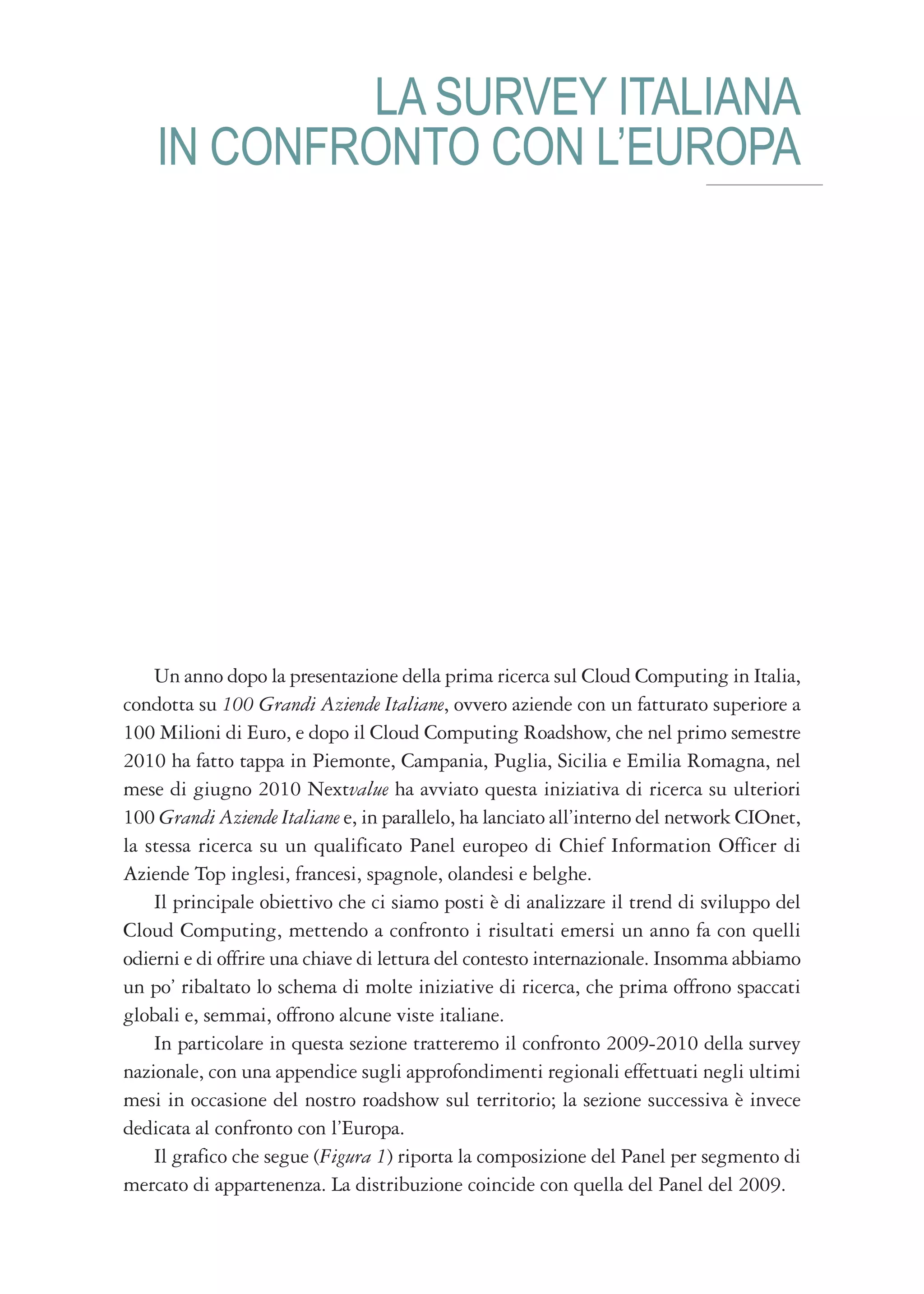 LA SURVEY ITALIANA
    IN CONFRONTO CON L’EUROPA




    Un anno dopo la presentazione della prima ricerca sul Cloud Computing in Italia,
condotta su 100 Grandi Aziende Italiane, ovvero aziende con un fatturato superiore a
100 Milioni di Euro, e dopo il Cloud Computing Roadshow, che nel primo semestre
2010 ha fatto tappa in Piemonte, Campania, Puglia, Sicilia e Emilia Romagna, nel
mese di giugno 2010 Nextvalue ha avviato questa iniziativa di ricerca su ulteriori
100 Grandi Aziende Italiane e, in parallelo, ha lanciato all’interno del network CIOnet,
la stessa ricerca su un qualificato Panel europeo di Chief Information Officer di
Aziende Top inglesi, francesi, spagnole, olandesi e belghe.
    Il principale obiettivo che ci siamo posti è di analizzare il trend di sviluppo del
Cloud Computing, mettendo a confronto i risultati emersi un anno fa con quelli
odierni e di offrire una chiave di lettura del contesto internazionale. Insomma abbiamo
un po’ ribaltato lo schema di molte iniziative di ricerca, che prima offrono spaccati
globali e, semmai, offrono alcune viste italiane.
    In particolare in questa sezione tratteremo il confronto 2009-2010 della survey
nazionale, con una appendice sugli approfondimenti regionali effettuati negli ultimi
mesi in occasione del nostro roadshow sul territorio; la sezione successiva è invece
dedicata al confronto con l’Europa.
    Il grafico che segue (Figura 1) riporta la composizione del Panel per segmento di
mercato di appartenenza. La distribuzione coincide con quella del Panel del 2009.
 