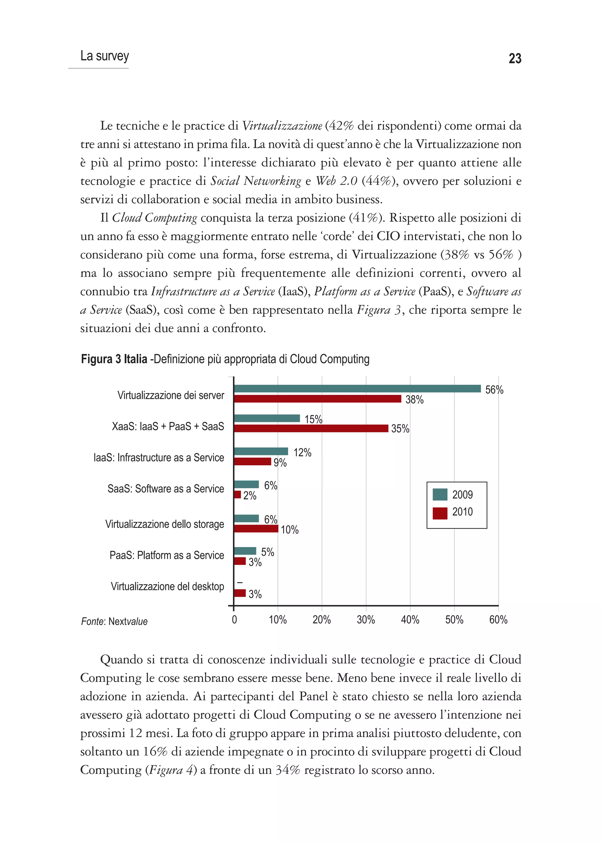 La survey                                                                                         23



     Le tecniche e le practice di Virtualizzazione (42% dei rispondenti) come ormai da
tre anni si attestano in prima fila. La novità di quest’anno è che la Virtualizzazione non
è più al primo posto: l’interesse dichiarato più elevato è per quanto attiene alle
tecnologie e practice di Social Networking e Web 2.0 (44%), ovvero per soluzioni e
servizi di collaboration e social media in ambito business.
     Il Cloud Computing conquista la terza posizione (41%). Rispetto alle posizioni di
un anno fa esso è maggiormente entrato nelle ‘corde’ dei CIO intervistati, che non lo
considerano più come una forma, forse estrema, di Virtualizzazione (38% vs 56% )
ma lo associano sempre più frequentemente alle definizioni correnti, ovvero al
connubio tra Infrastructure as a Service (IaaS), Platform as a Service (PaaS), e Software as
a Service (SaaS), così come è ben rappresentato nella Figura 3, che riporta sempre le
situazioni dei due anni a confronto.

Figura 3 Italia -Definizione più appropriata di Cloud Computing

        Virtualizzazione dei server                                                         56%
                                                                              38%
                                                              15%
       XaaS: IaaS + PaaS + SaaS                                             35%

  IaaS: Infrastructure as a Service                       12%
                                                    9%

      SaaS: Software as a Service                  6%
                                              2%                                     2009
                                                                                     2010
     Virtualizzazione dello storage                6%
                                                        10%

      PaaS: Platform as a Service               5%
                                              3%

       Virtualizzazione del desktop       –
                                              3%

Fonte: Nextvalue                      0            10%          20%   30%    40%    50%     60%


    Quando si tratta di conoscenze individuali sulle tecnologie e practice di Cloud
Computing le cose sembrano essere messe bene. Meno bene invece il reale livello di
adozione in azienda. Ai partecipanti del Panel è stato chiesto se nella loro azienda
avessero già adottato progetti di Cloud Computing o se ne avessero l’intenzione nei
prossimi 12 mesi. La foto di gruppo appare in prima analisi piuttosto deludente, con
soltanto un 16% di aziende impegnate o in procinto di sviluppare progetti di Cloud
Computing (Figura 4) a fronte di un 34% registrato lo scorso anno.
 